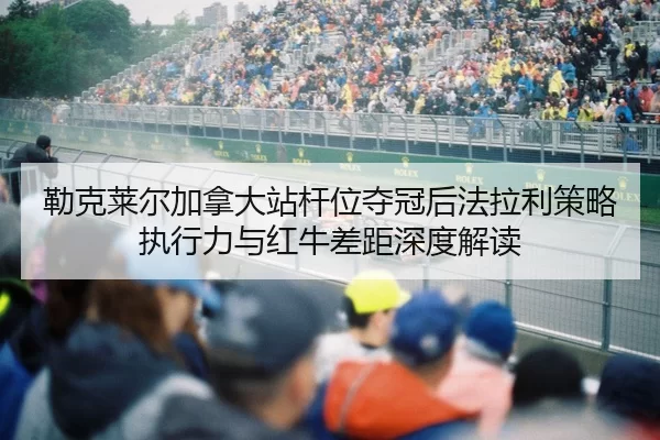 勒克莱尔加拿大站杆位夺冠后法拉利策略执行力与红牛差距深度解读