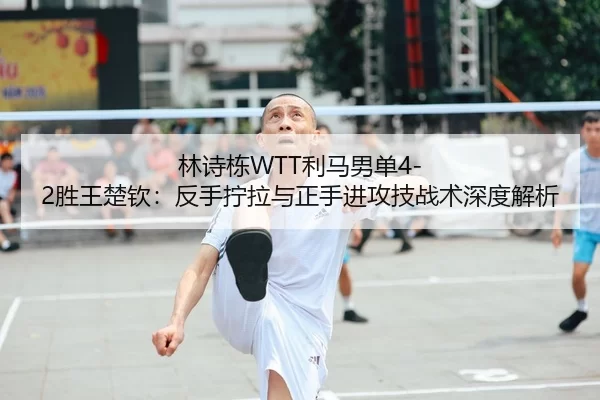 林诗栋WTT利马男单4-2胜王楚钦：反手拧拉与正手进攻技战术深度解析