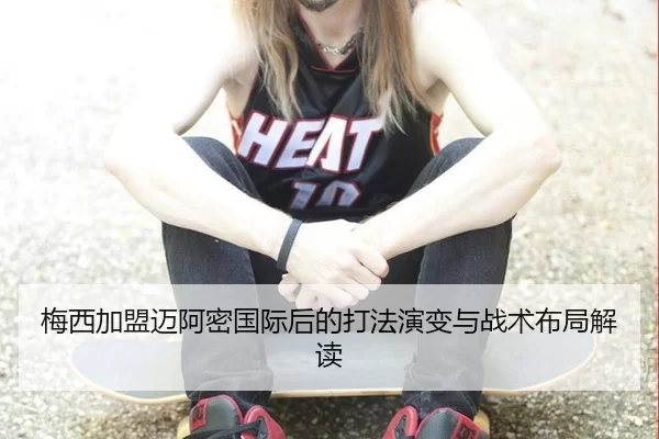 梅西加盟迈阿密国际后的打法演变与战术布局解读