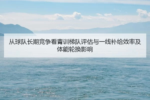 从球队长期竞争看青训梯队评估与一线补给效率及体能轮换影响